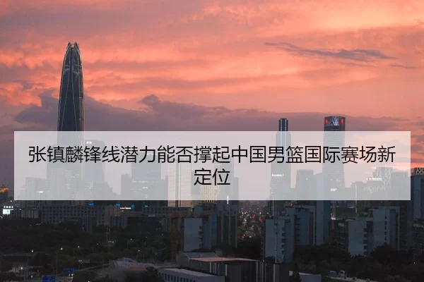 张镇麟锋线潜力能否撑起中国男篮国际赛场新定位