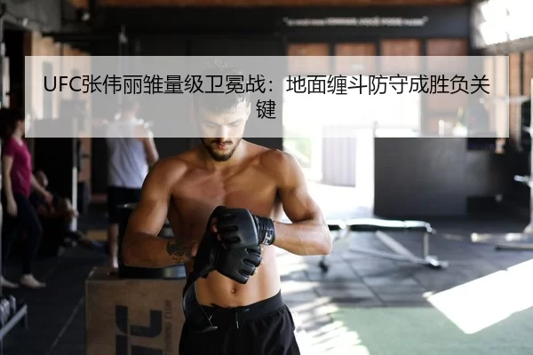 UFC张伟丽雏量级卫冕战：地面缠斗防守成胜负关键