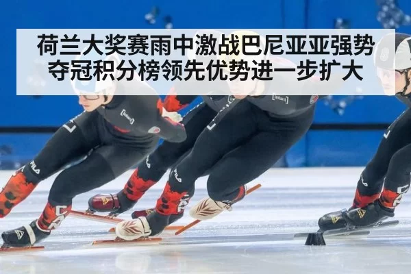 荷兰大奖赛雨中激战巴尼亚亚强势夺冠积分榜领先优势进一步扩大
