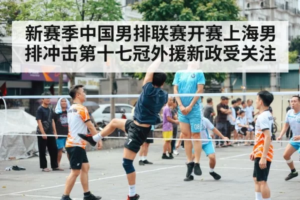新赛季中国男排联赛开赛上海男排冲击第十七冠外援新政受关注