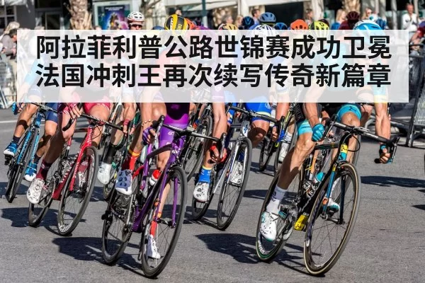 阿拉菲利普公路世锦赛成功卫冕法国冲刺王再次续写传奇新篇章