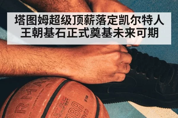 塔图姆超级顶薪落定凯尔特人王朝基石正式奠基未来可期