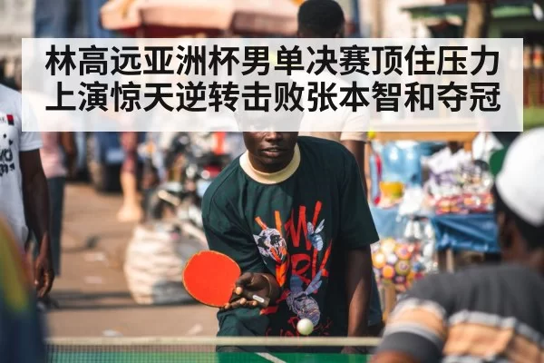 林高远亚洲杯男单决赛顶住压力上演惊天逆转击败张本智和夺冠