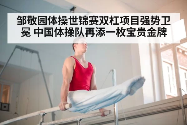 邹敬园体操世锦赛双杠项目强势卫冕 中国体操队再添一枚宝贵金牌