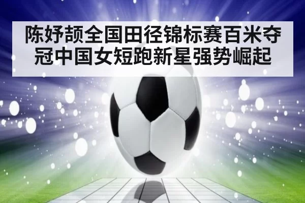 陈妤颉全国田径锦标赛百米夺冠中国女短跑新星强势崛起